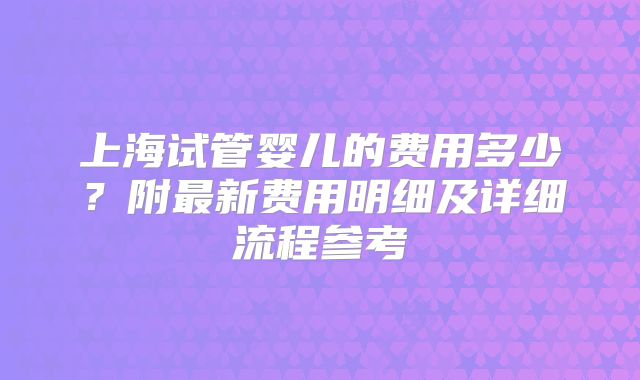 上海试管婴儿的费用多少？附最新费用明细及详细流程参考