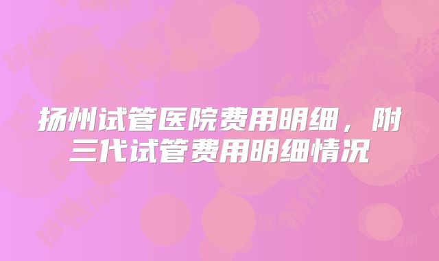扬州试管医院费用明细，附三代试管费用明细情况