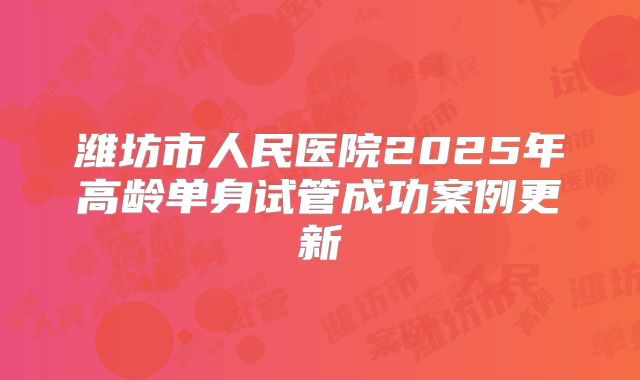 潍坊市人民医院2025年高龄单身试管成功案例更新