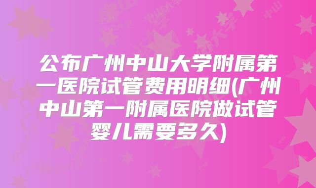 公布广州中山大学附属第一医院试管费用明细(广州中山第一附属医院做试管婴儿需要多久)