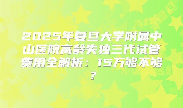 2025年复旦大学附属中山医院高龄失独三代试管费用全解析：15万够不够？