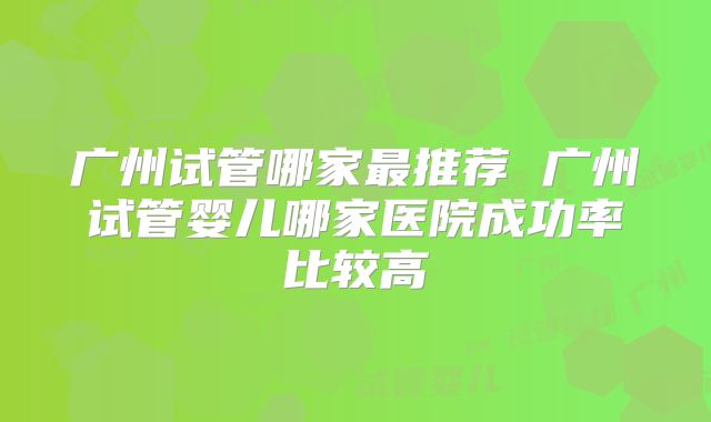 广州试管哪家最推荐 广州试管婴儿哪家医院成功率比较高