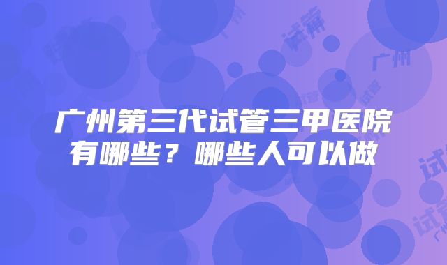 广州第三代试管三甲医院有哪些？哪些人可以做