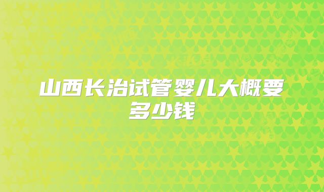 山西长治试管婴儿大概要多少钱