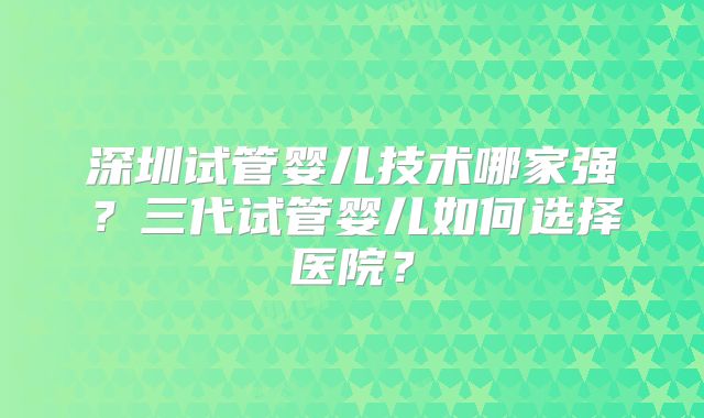 深圳试管婴儿技术哪家强？三代试管婴儿如何选择医院？