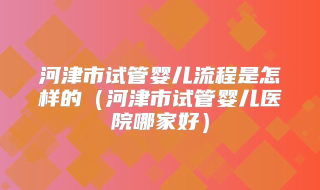 河津市试管婴儿流程是怎样的(河津市试管婴儿医院哪家好)
