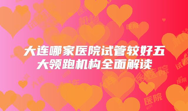 大连哪家医院试管较好五大领跑机构全面解读