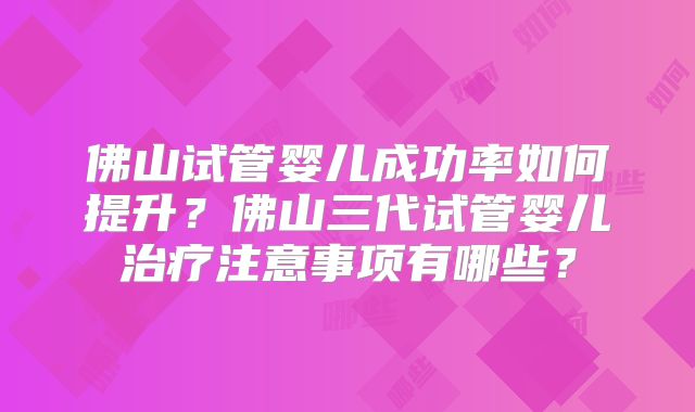 佛山试管婴儿成功率如何提升？佛山三代试管婴儿治疗注意事项有哪些？