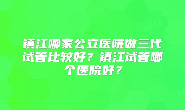 镇江哪家公立医院做三代试管比较好？镇江试管哪个医院好？