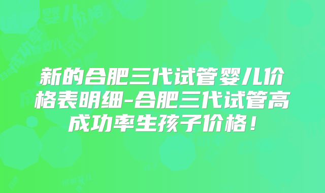 新的合肥三代试管婴儿价格表明细-合肥三代试管高成功率生孩子价格!