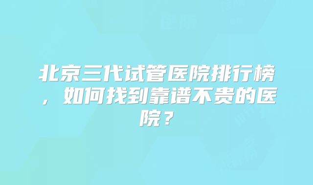 北京三代试管医院排行榜，如何找到靠谱不贵的医院？