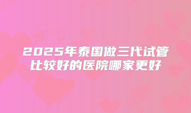 2025年泰国做三代试管比较好的医院哪家更好