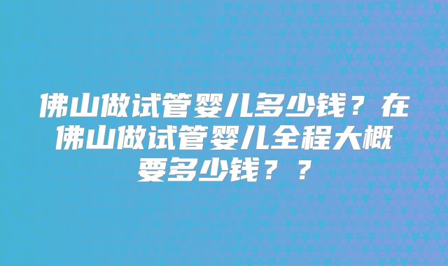 佛山做试管婴儿多少钱？在佛山做试管婴儿全程大概要多少钱？？