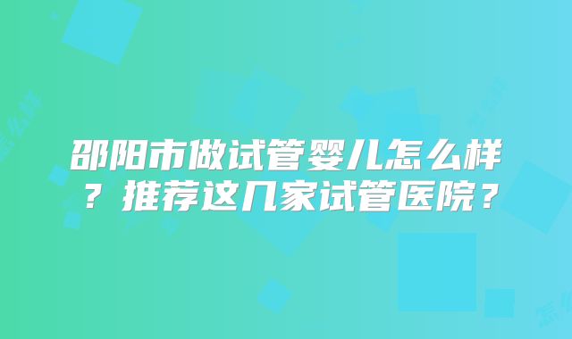 邵阳市做试管婴儿怎么样？推荐这几家试管医院？
