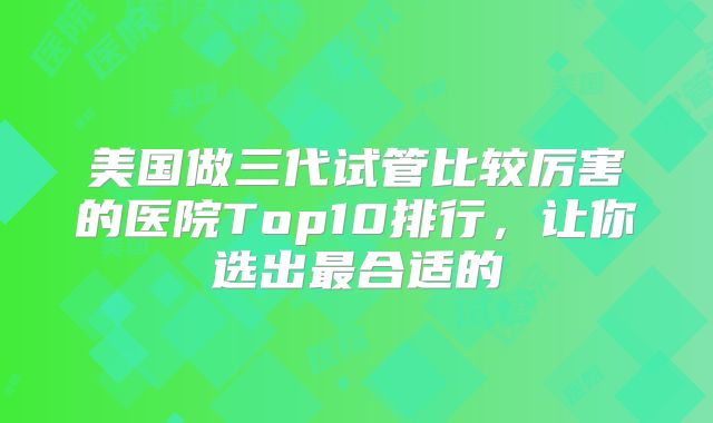 美国做三代试管比较厉害的医院Top10排行，让你选出最合适的