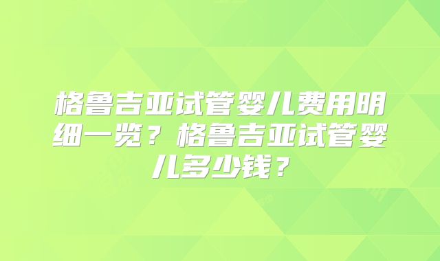 格鲁吉亚试管婴儿费用明细一览？格鲁吉亚试管婴儿多少钱？