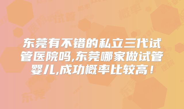 东莞有不错的私立三代试管医院吗,东莞哪家做试管婴儿,成功概率比较高！