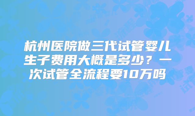 杭州医院做三代试管婴儿生子费用大概是多少？一次试管全流程要10万吗
