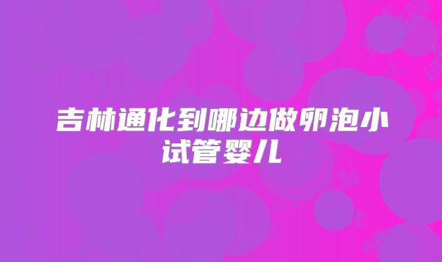 吉林通化到哪边做卵泡小试管婴儿
