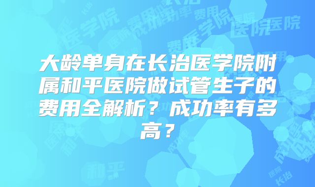 大龄单身在长治医学院附属和平医院做试管生子的费用全解析?成功率有多高?