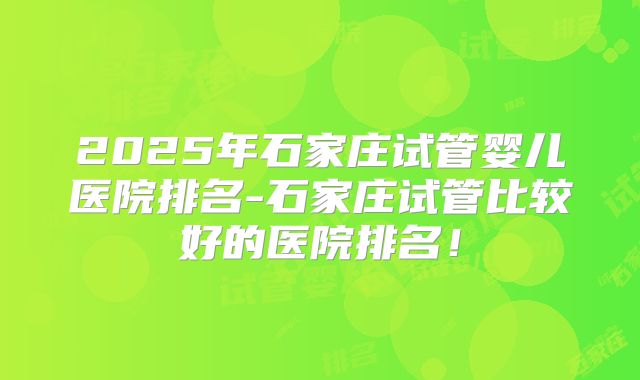 2025年石家庄试管婴儿医院排名-石家庄试管比较好的医院排名！