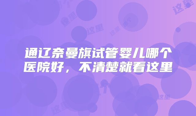通辽奈曼旗试管婴儿哪个医院好，不清楚就看这里
