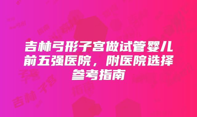 吉林弓形子宫做试管婴儿前五强医院，附医院选择参考指南