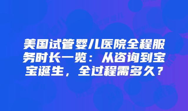 美国试管婴儿医院全程服务时长一览：从咨询到宝宝诞生，全过程需多久？