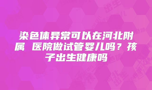 染色体异常可以在河北附属 医院做试管婴儿吗?孩子出生健康吗