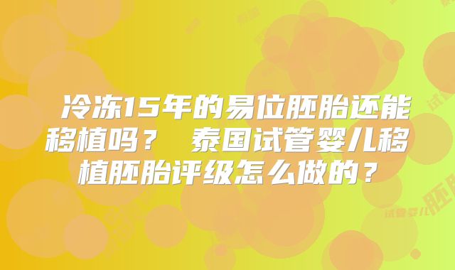 ‌冷冻15年的易位胚胎还能移植吗？‌泰国试管婴儿移植胚胎评级怎么做的？