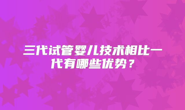 三代试管婴儿技术相比一代有哪些优势？