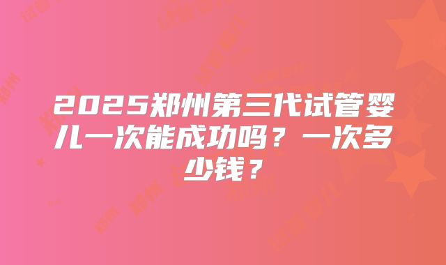 2025郑州第三代试管婴儿一次能成功吗？一次多少钱？