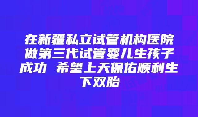 在新疆私立试管机构医院做第三代试管婴儿生孩子成功 希望上天保佑顺利生下双胎