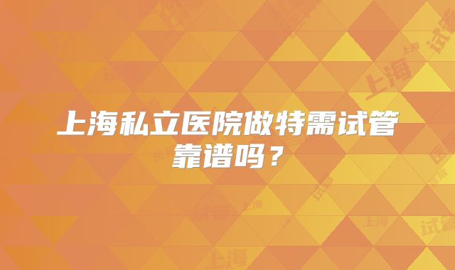 上海私立医院做特需试管靠谱吗？