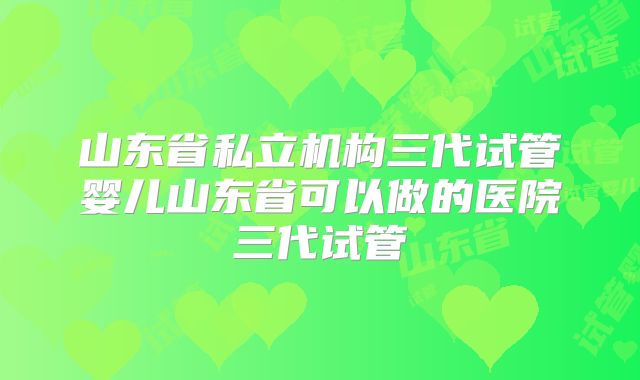 山东省私立机构三代试管婴儿山东省可以做的医院三代试管