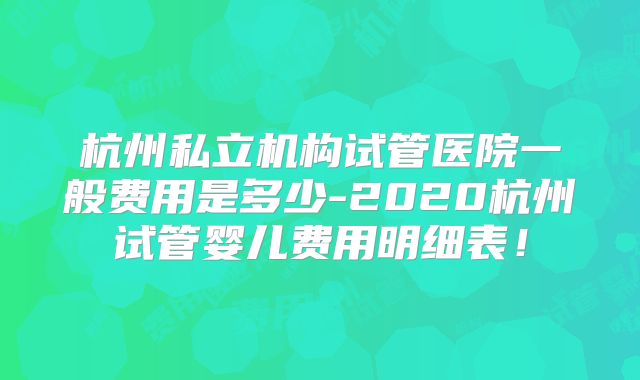 杭州私立机构试管医院一般费用是多少-2020杭州试管婴儿费用明细表！