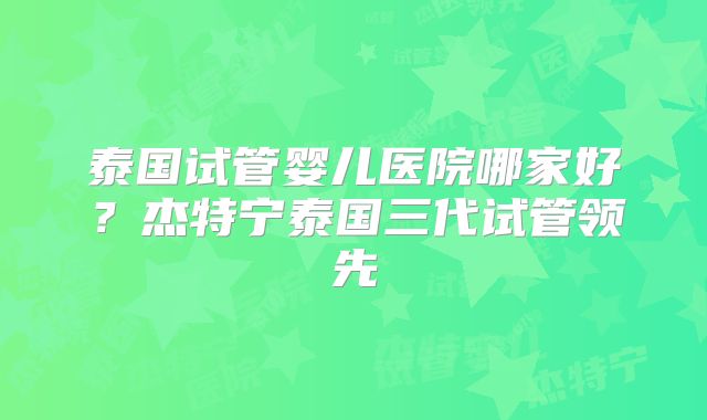 泰国试管婴儿医院哪家好？杰特宁泰国三代试管领先