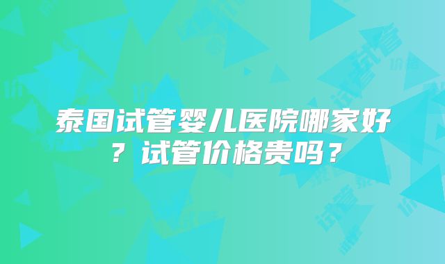 泰国试管婴儿医院哪家好？试管价格贵吗？