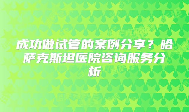 成功做试管的案例分享？哈萨克斯坦医院咨询服务分析