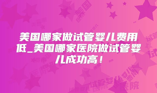 美国哪家做试管婴儿费用低_美国哪家医院做试管婴儿成功高！