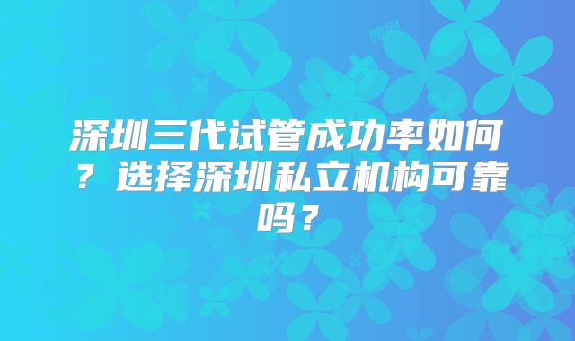 深圳三代试管成功率如何？选择深圳私立机构可靠吗？