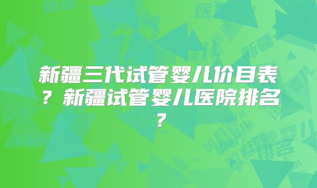 新疆三代试管婴儿价目表?新疆试管婴儿医院排名?