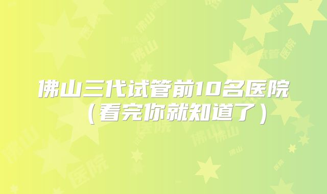 佛山三代试管前10名医院（看完你就知道了）