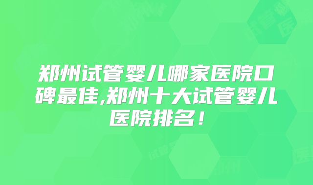 郑州试管婴儿哪家医院口碑最佳,郑州十大试管婴儿医院排名！