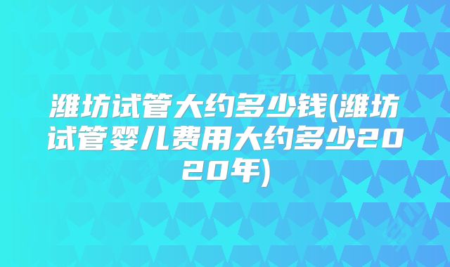 潍坊试管大约多少钱(潍坊试管婴儿费用大约多少2020年)
