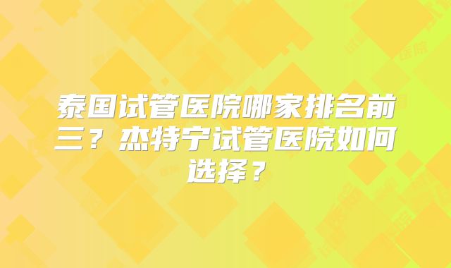 泰国试管医院哪家排名前三？杰特宁试管医院如何选择？
