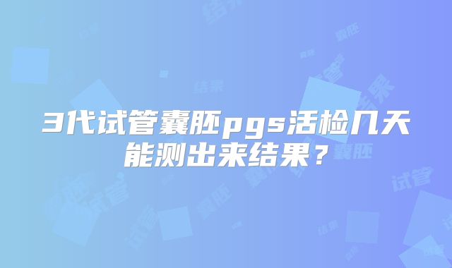 3代试管囊胚pgs活检几天能测出来结果？