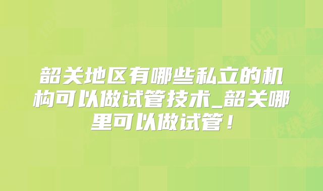 韶关地区有哪些私立的机构可以做试管技术_韶关哪里可以做试管！