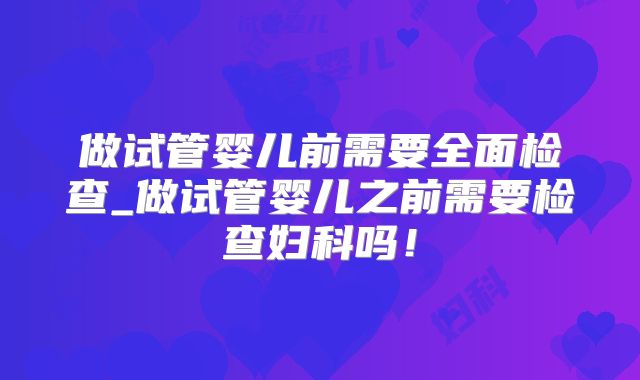 做试管婴儿前需要全面检查_做试管婴儿之前需要检查妇科吗！