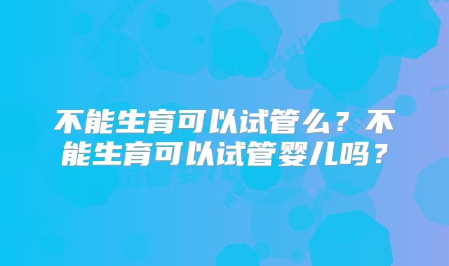 不能生育可以试管么？不能生育可以试管婴儿吗？